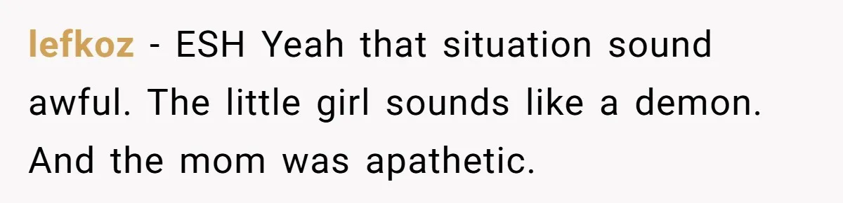 lefkoz − ESH Yeah that situation sound awful. The little girl sounds like a demon. And the mom was apathetic.