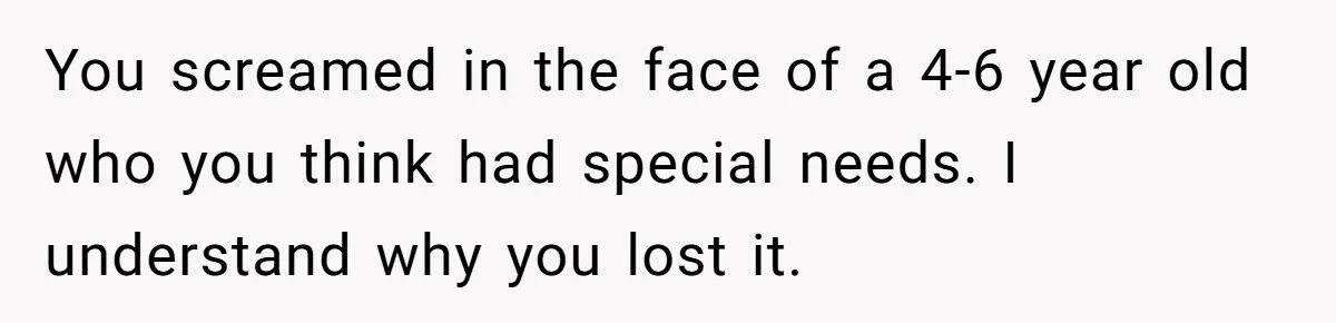 You screamed in the face of a 4-6 year old who you think had special needs. I understand why you lost it.