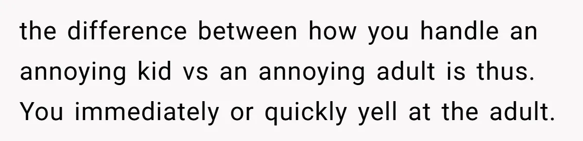 the difference between how you handle an annoying kid vs an annoying adult is thus. You immediately or quickly yell at the adult.