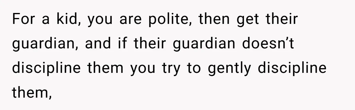 For a kid, you are polite, then get their guardian, and if their guardian doesn’t discipline them you try to gently discipline them,