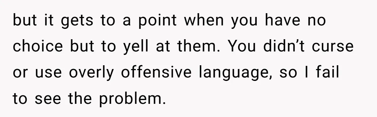 but it gets to a point when you have no choice but to yell at them. You didn’t curse or use overly offensive language, so I fail to see the...