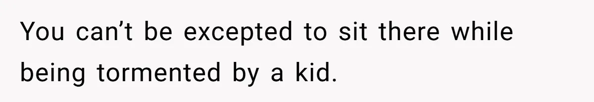 You can’t be excepted to sit there while being tormented by a kid.