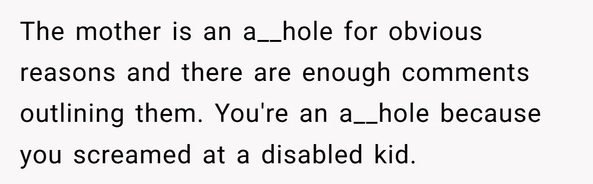 The mother is an a__hole for obvious reasons and there are enough comments outlining them. You're an a__hole because you screamed at a disabled kid.