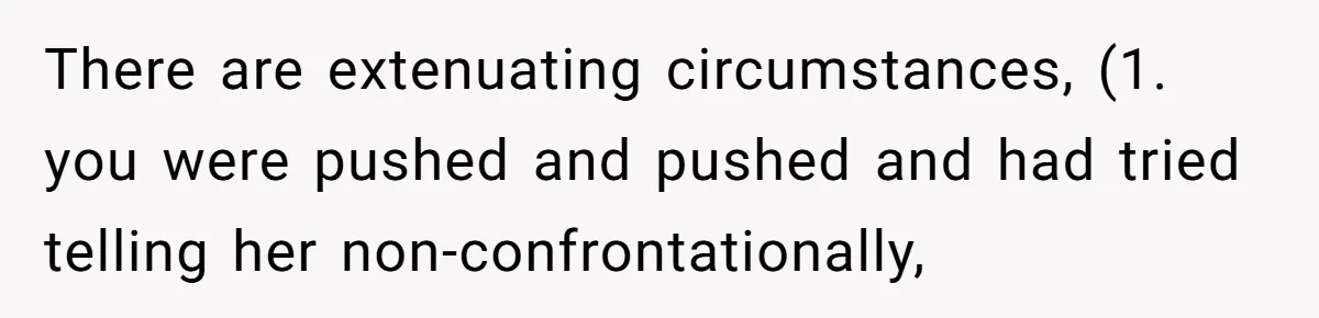 There are extenuating circumstances, (1. you were pushed and pushed and had tried telling her non-confrontationally,
