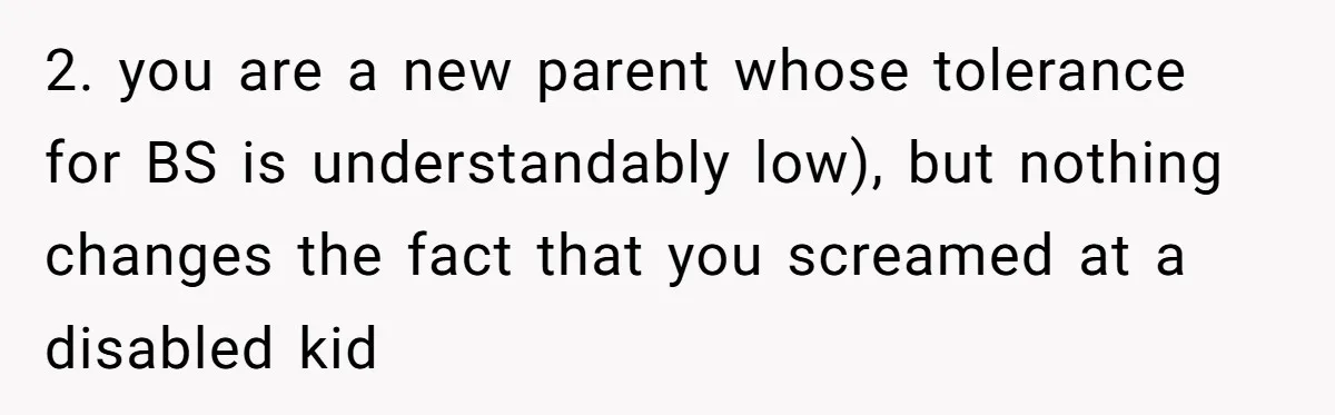 2. you are a new parent whose tolerance for BS is understandably low), but nothing changes the fact that you screamed at a disabled kid