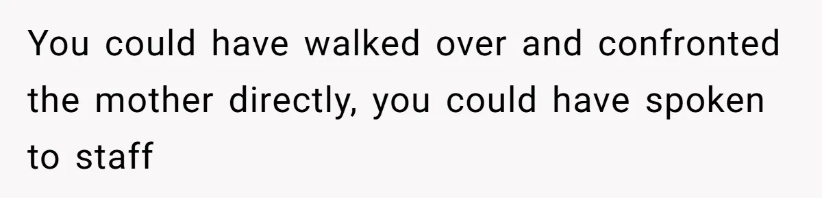 You could have walked over and confronted the mother directly, you could have spoken to staff