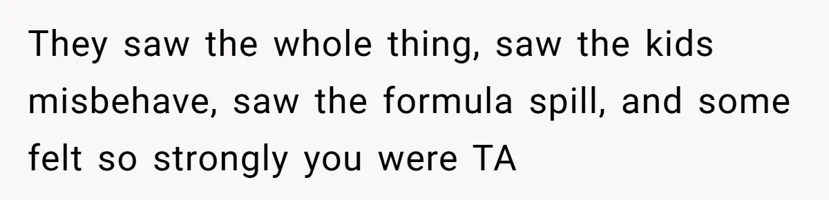 They saw the whole thing, saw the kids misbehave, saw the formula spill, and some felt so strongly you were TA
