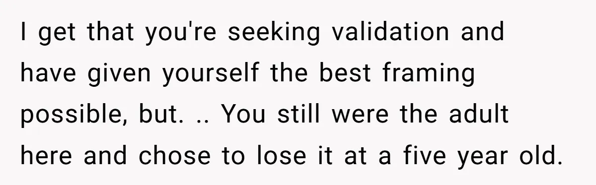 I get that you're seeking validation and have given yourself the best framing possible, but. .. You still were the adult here and chose to lose it at a five...