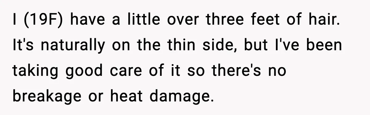 I (19F) have a little over three feet of hair. It's naturally on the thin side, but I've been taking good care of it so there's no breakage or heat...
