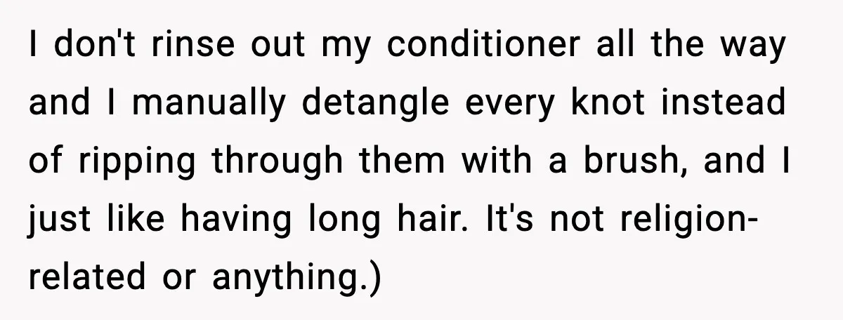 I don't rinse out my conditioner all the way and I manually detangle every knot instead of ripping through them with a brush, and I just like having long hair....