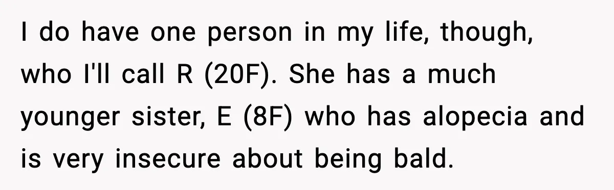 I do have one person in my life, though, who I'll call R (20F). She has a much younger sister, E (8F) who has alopecia and is very insecure about...