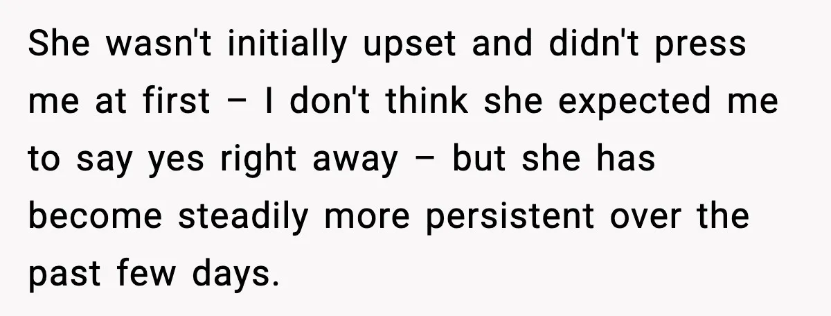 She wasn't initially upset and didn't press me at first – I don't think she expected me to say yes right away – but she has become steadily more persistent...
