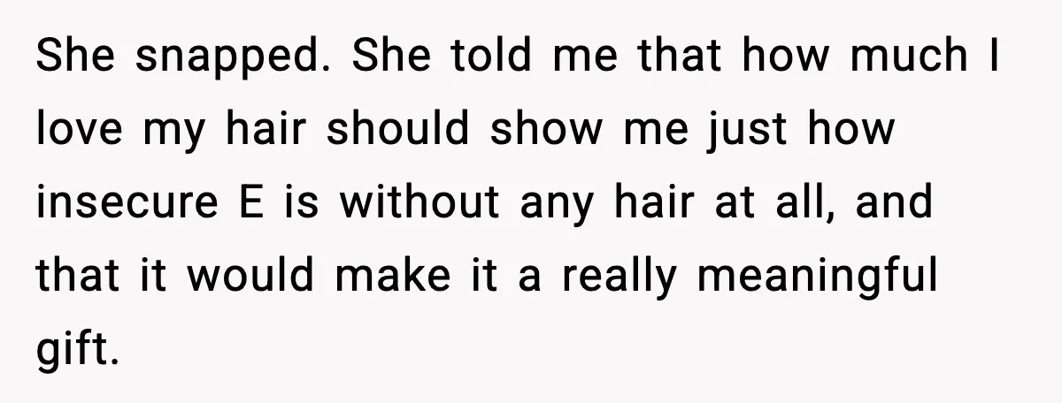 She snapped. She told me that how much I love my hair should show me just how insecure E is without any hair at all, and that it would make...