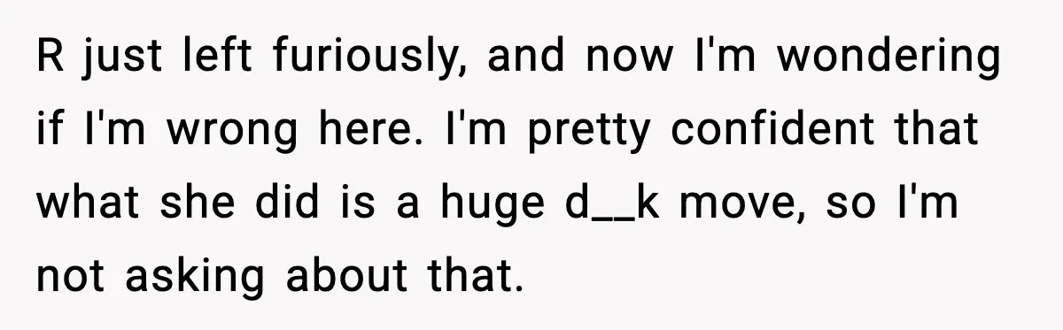R just left furiously, and now I'm wondering if I'm wrong here. I'm pretty confident that what she did is a huge d__k move, so I'm not asking about that.