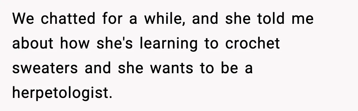 We chatted for a while, and she told me about how she's learning to crochet sweaters and she wants to be a herpetologist.