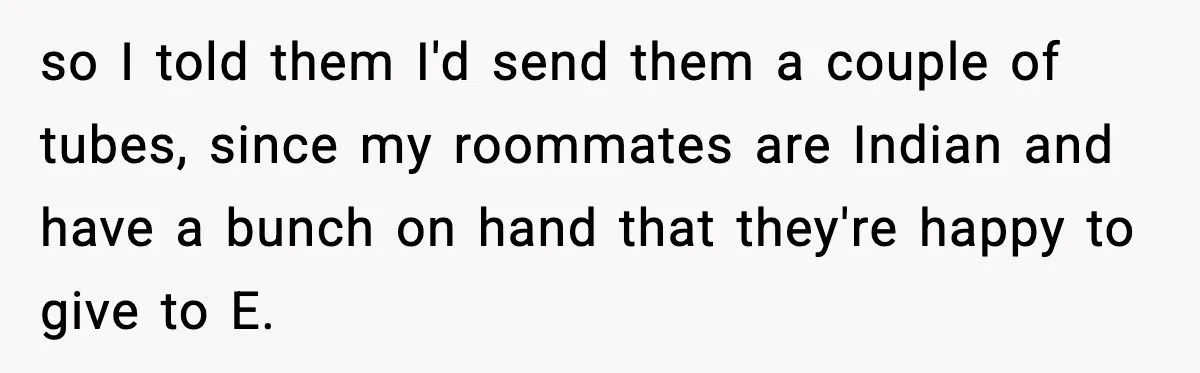 so I told them I'd send them a couple of tubes, since my roommates are Indian and have a bunch on hand that they're happy to give to E.