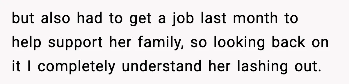 but also had to get a job last month to help support her family, so looking back on it I completely understand her lashing out.