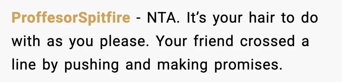 ProffesorSpitfire - NTA. It’s your hair to do with as you please. Your friend crossed a line by pushing and making promises.