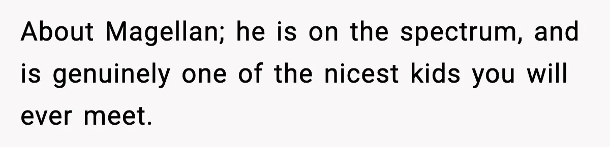 About Magellan; he is on the spectrum, and is genuinely one of the nicest kids you will ever meet.