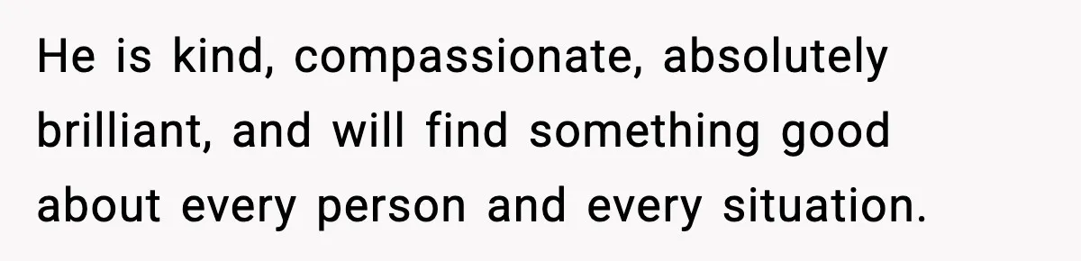 He is kind, compassionate, absolutely brilliant, and will find something good about every person and every situation.