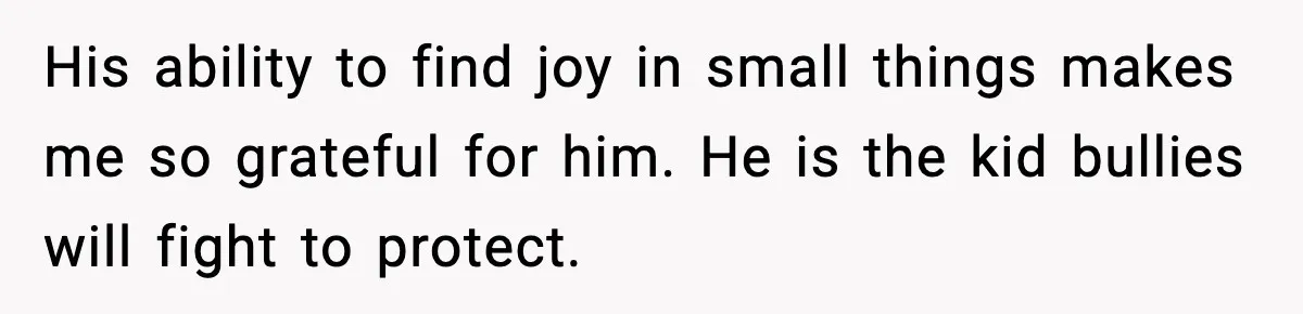 His ability to find joy in small things makes me so grateful for him. He is the kid bullies will fight to protect.