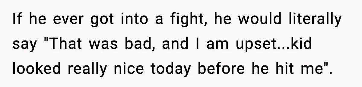 If he ever got into a fight, he would literally say "That was bad, and I am upset...kid looked really nice today before he hit me".