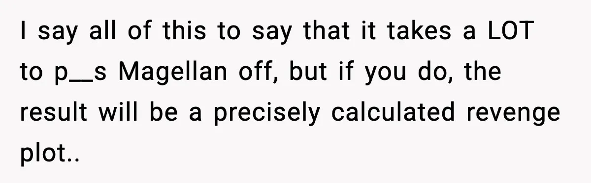 I say all of this to say that it takes a LOT to p__s Magellan off, but if you do, the result will be a precisely calculated revenge plot.. ​