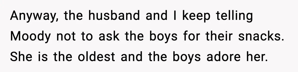Anyway, the husband and I keep telling Moody not to ask the boys for their snacks. She is the oldest and the boys adore her.