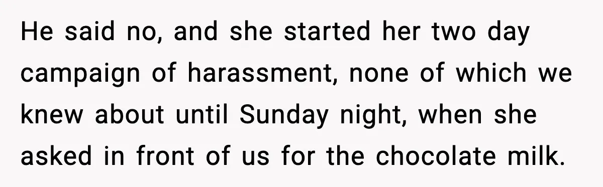 He said no, and she started her two day campaign of harassment, none of which we knew about until Sunday night, when she asked in front of us for the...