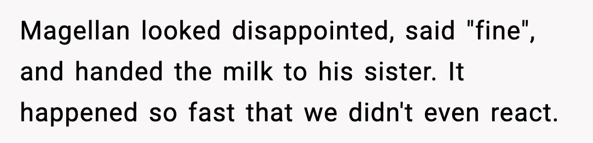 Magellan looked disappointed, said "fine", and handed the milk to his sister. It happened so fast that we didn't even react.