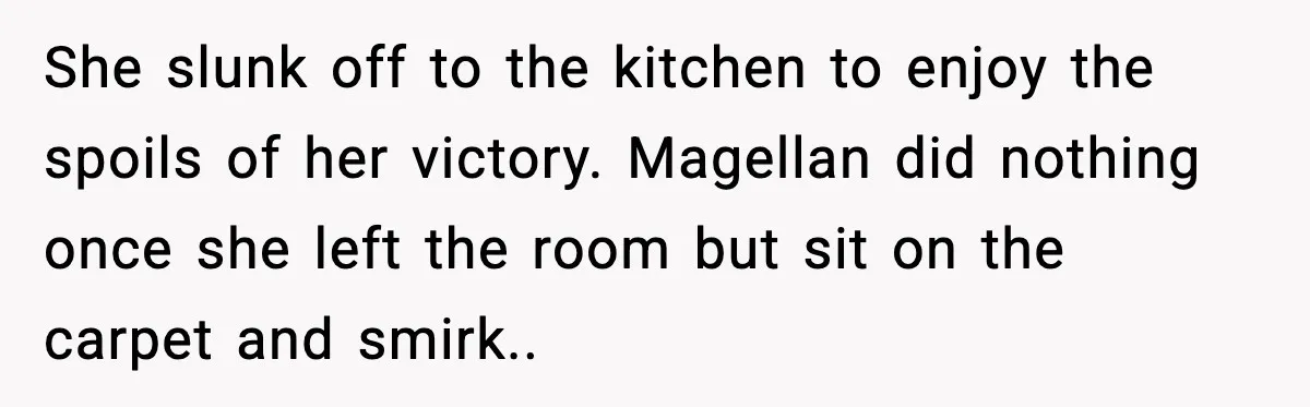 She slunk off to the kitchen to enjoy the spoils of her victory. Magellan did nothing once she left the room but sit on the carpet and smirk.. ​