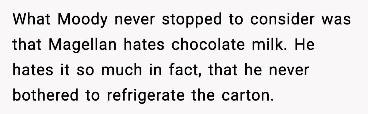 What Moody never stopped to consider was that Magellan hates chocolate milk. He hates it so much in fact, that he never bothered to refrigerate the carton.