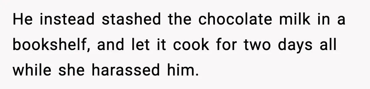 He instead stashed the chocolate milk in a bookshelf, and let it cook for two days all while she harassed him.