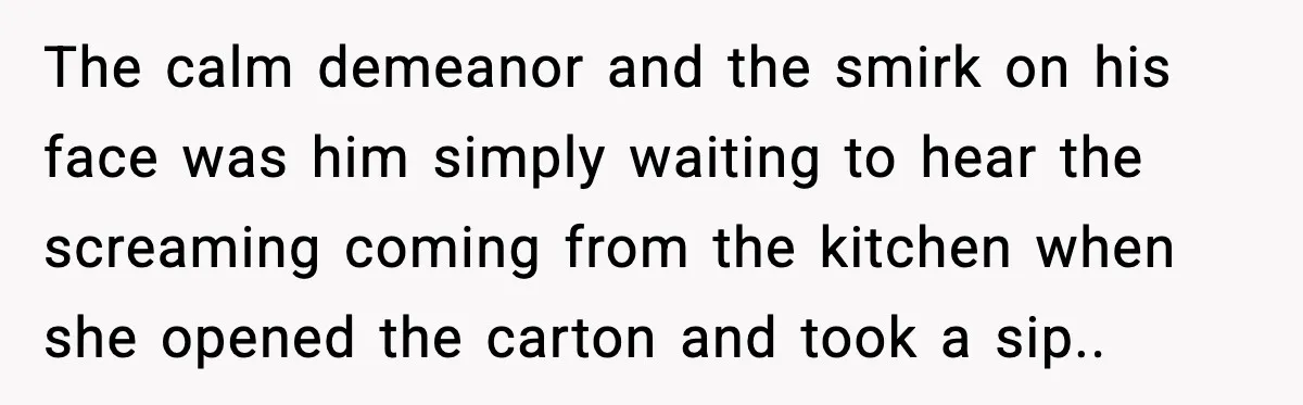 The calm demeanor and the smirk on his face was him simply waiting to hear the screaming coming from the kitchen when she opened the carton and took a sip.....
