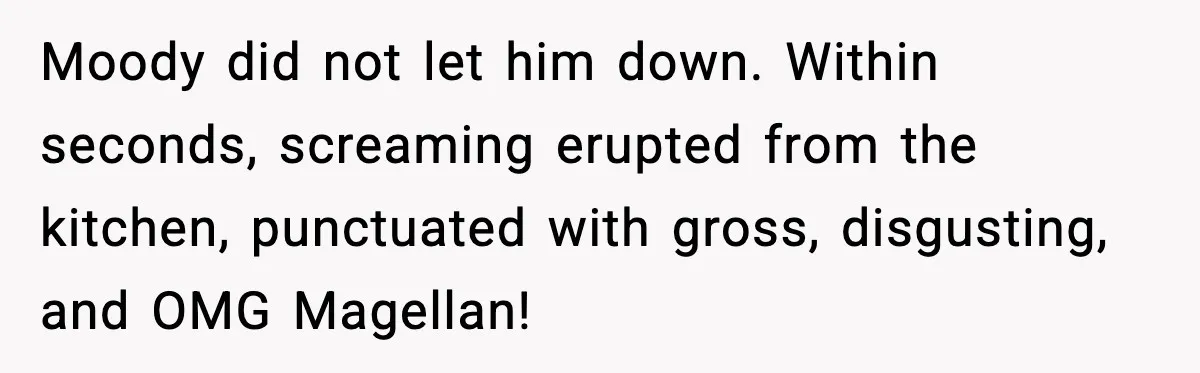 Moody did not let him down. Within seconds, screaming erupted from the kitchen, punctuated with gross, disgusting, and OMG Magellan!