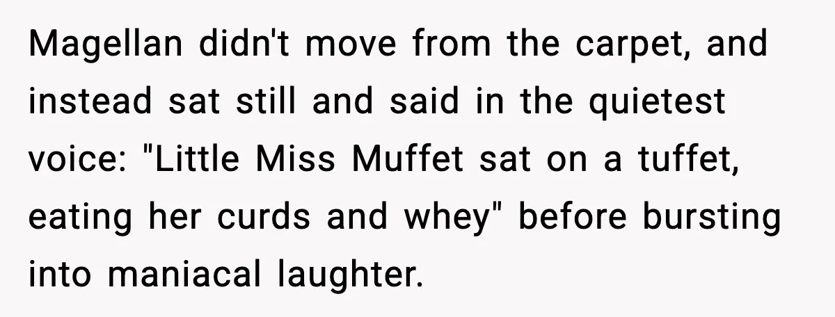 Magellan didn't move from the carpet, and instead sat still and said in the quietest voice: "Little Miss Muffet sat on a tuffet, eating her curds and whey" before bursting...