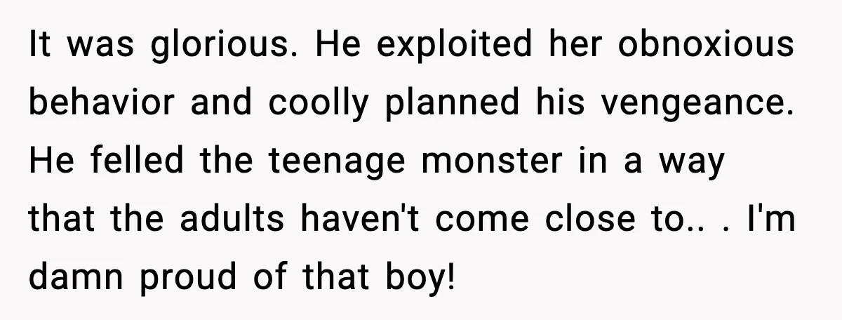 It was glorious. He exploited her obnoxious behavior and coolly planned his vengeance. He felled the teenage monster in a way that the adults haven't come close to.. ​. I'm...