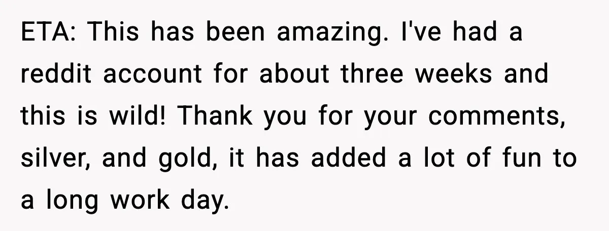 ETA: This has been amazing. I've had a reddit account for about three weeks and this is wild! Thank you for your comments, silver, and gold, it has added a...