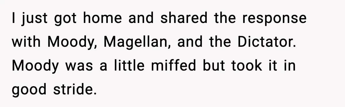 I just got home and shared the response with Moody, Magellan, and the Dictator. Moody was a little miffed but took it in good stride.