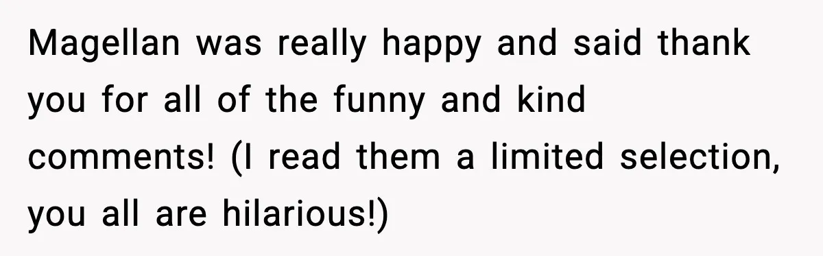 Magellan was really happy and said thank you for all of the funny and kind comments! (I read them a limited selection, you all are hilarious!)