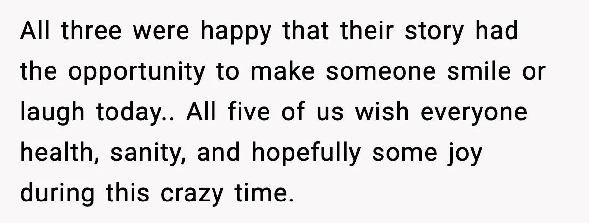 All three were happy that their story had the opportunity to make someone smile or laugh today.. All five of us wish everyone health, sanity, and hopefully some joy during...