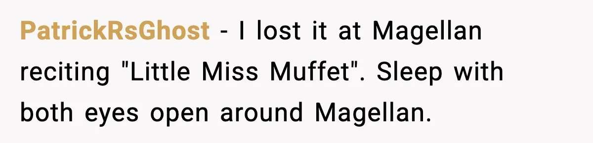 PatrickRsGhost - I lost it at Magellan reciting "Little Miss Muffet". Sleep with both eyes open around Magellan.