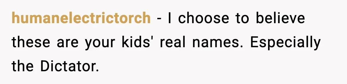 humanelectrictorch - I choose to believe these are your kids' real names. Especially the Dictator.