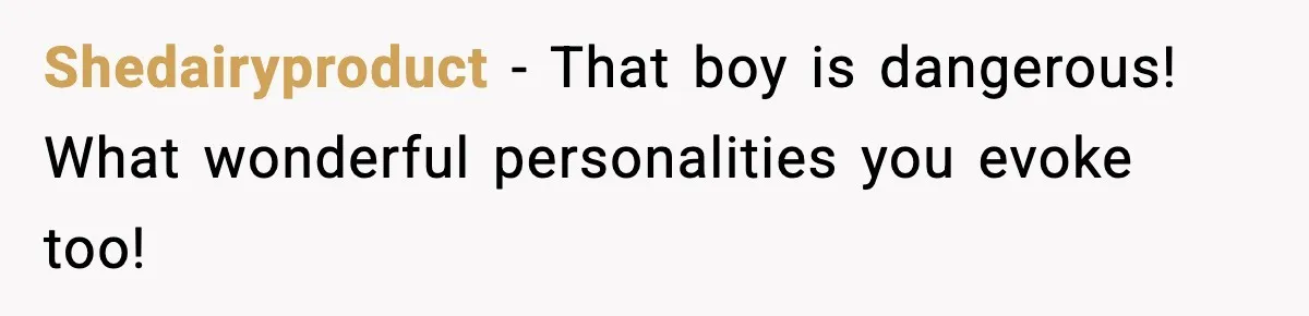 Shedairyproduct - That boy is dangerous! What wonderful personalities you evoke too!