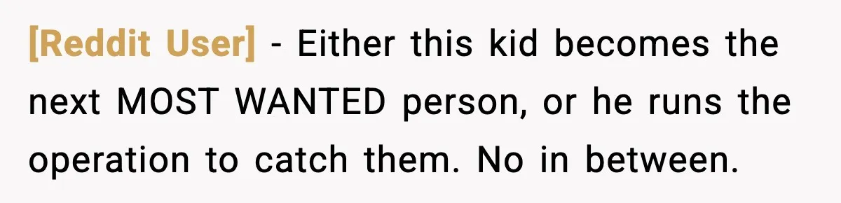 [Reddit User] - Either this kid becomes the next MOST WANTED person, or he runs the operation to catch them. No in between.
