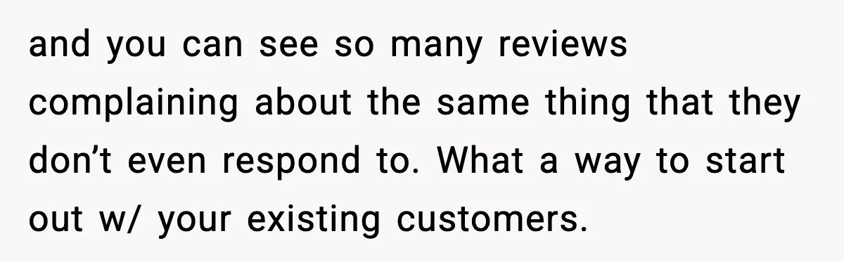and you can see so many reviews complaining about the same thing that they don’t even respond to. What a way to start out w/ your existing customers.