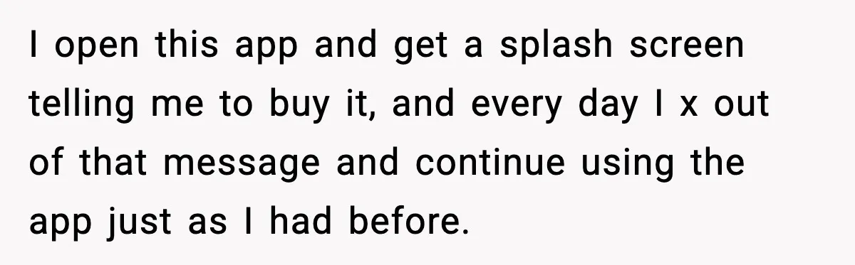 I open this app and get a splash screen telling me to buy it, and every day I x out of that message and continue using the app just as...