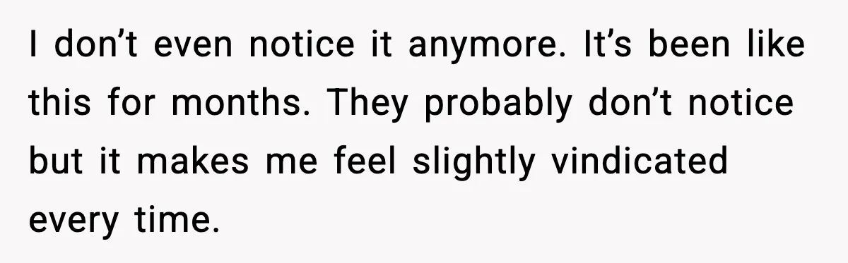 I don’t even notice it anymore. It’s been like this for months. They probably don’t notice but it makes me feel slightly vindicated every time.