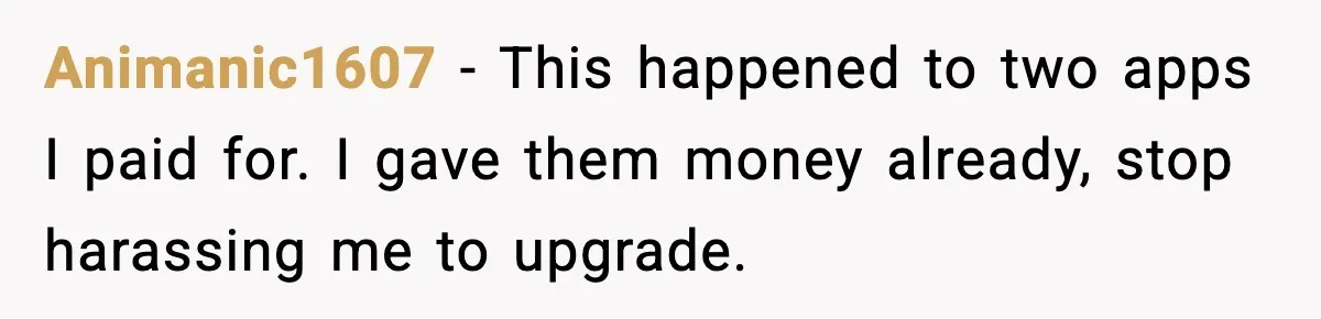 Animanic1607 - This happened to two apps I paid for. I gave them money already, stop harassing me to upgrade.