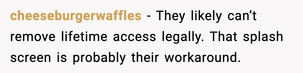 cheeseburgerwaffles - They likely can’t remove lifetime access legally. That splash screen is probably their workaround.